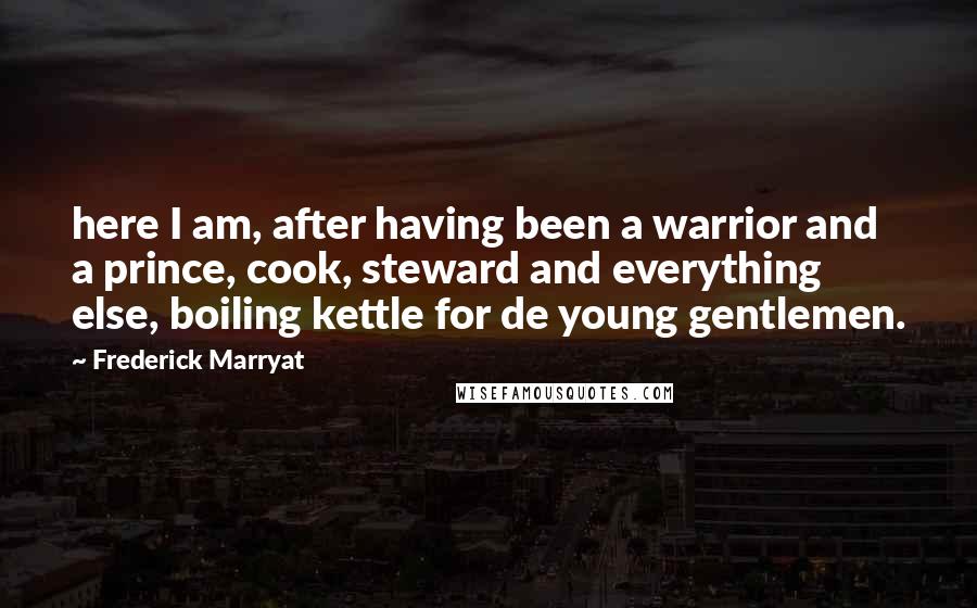 Frederick Marryat Quotes: here I am, after having been a warrior and a prince, cook, steward and everything else, boiling kettle for de young gentlemen.