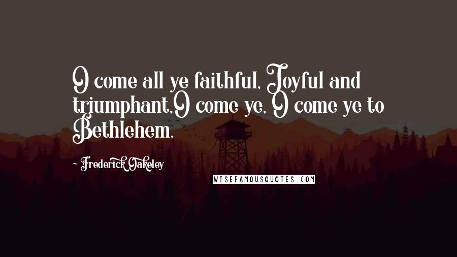 Frederick Oakeley Quotes: O come all ye faithful, Joyful and triumphant,O come ye, O come ye to Bethlehem.