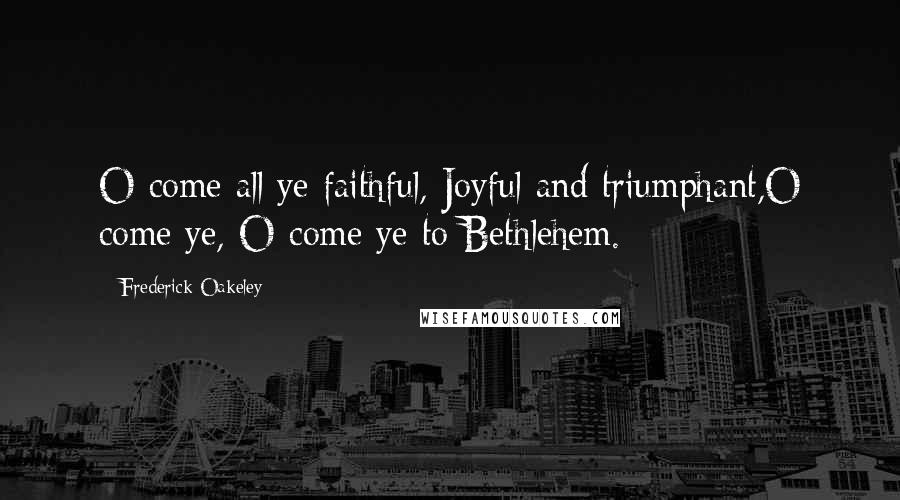 Frederick Oakeley Quotes: O come all ye faithful, Joyful and triumphant,O come ye, O come ye to Bethlehem.