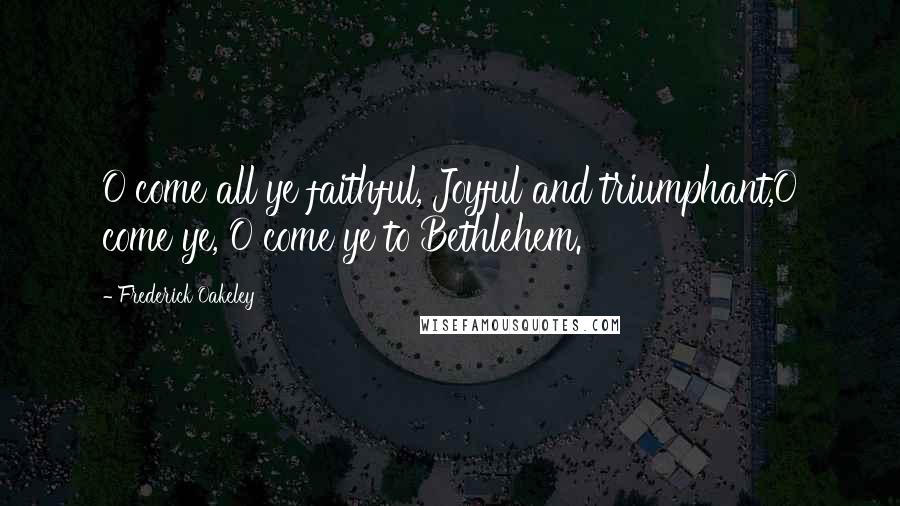 Frederick Oakeley Quotes: O come all ye faithful, Joyful and triumphant,O come ye, O come ye to Bethlehem.