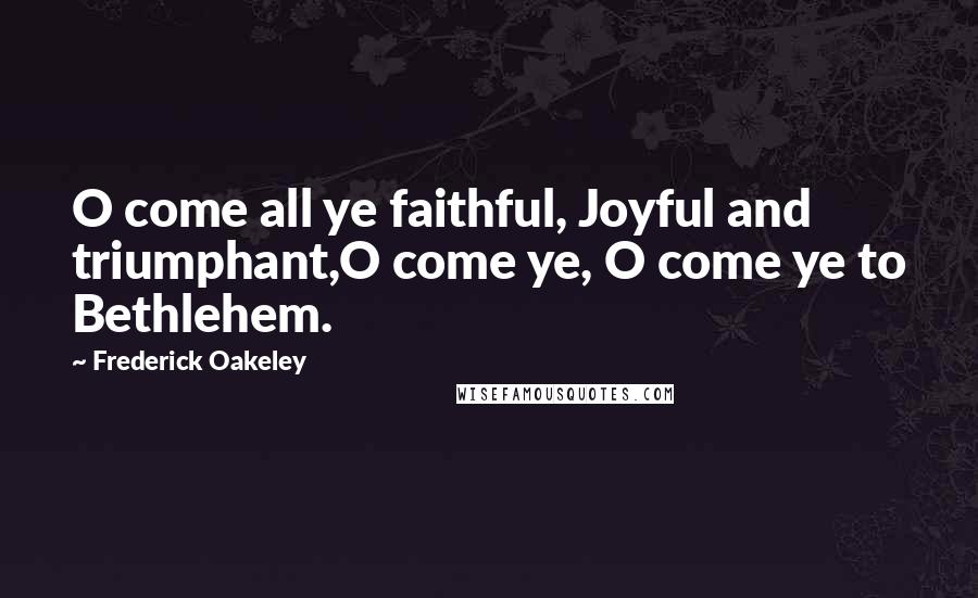 Frederick Oakeley Quotes: O come all ye faithful, Joyful and triumphant,O come ye, O come ye to Bethlehem.