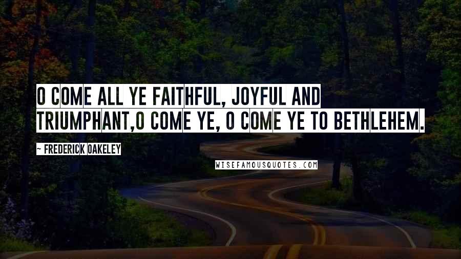 Frederick Oakeley Quotes: O come all ye faithful, Joyful and triumphant,O come ye, O come ye to Bethlehem.