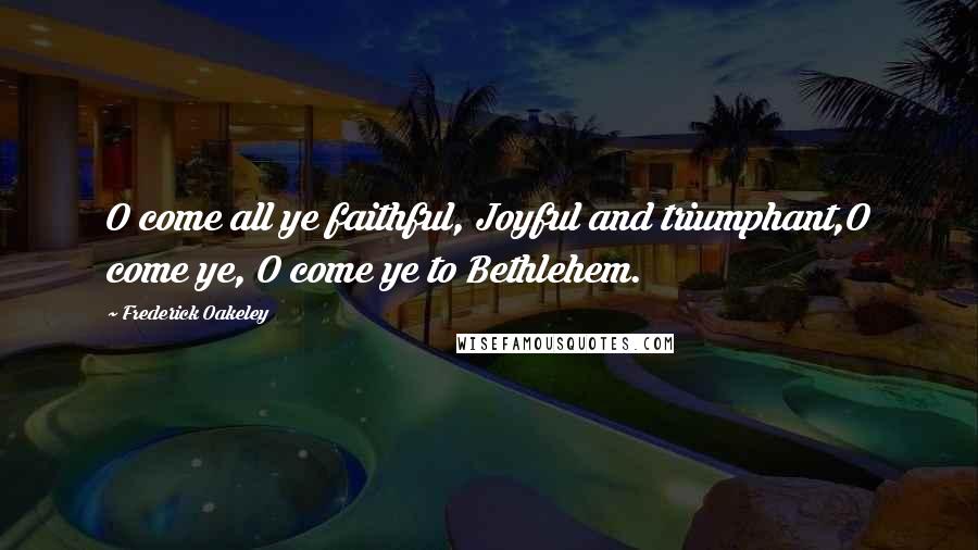 Frederick Oakeley Quotes: O come all ye faithful, Joyful and triumphant,O come ye, O come ye to Bethlehem.