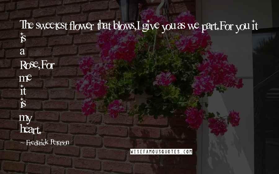 Frederick Peterson Quotes: The sweetest flower that blows,I give you as we part.For you it is a Rose,For me it is my heart.