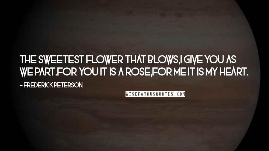 Frederick Peterson Quotes: The sweetest flower that blows,I give you as we part.For you it is a Rose,For me it is my heart.