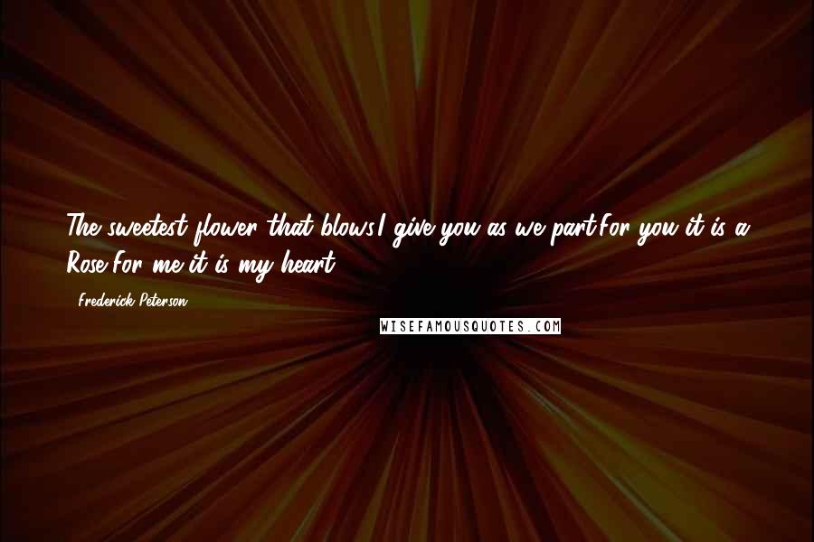 Frederick Peterson Quotes: The sweetest flower that blows,I give you as we part.For you it is a Rose,For me it is my heart.