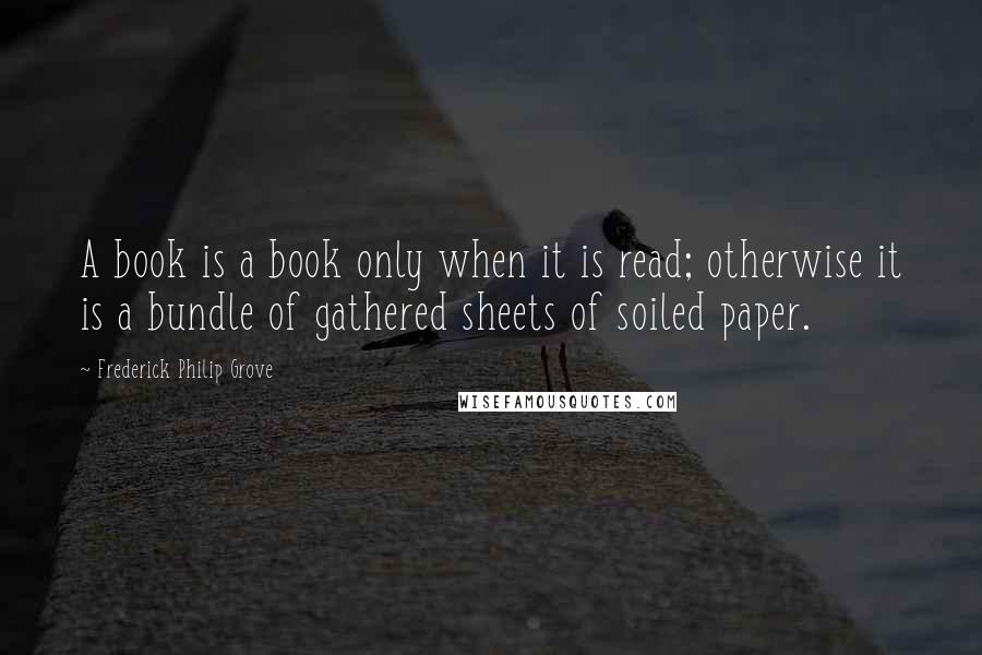 Frederick Philip Grove Quotes: A book is a book only when it is read; otherwise it is a bundle of gathered sheets of soiled paper.