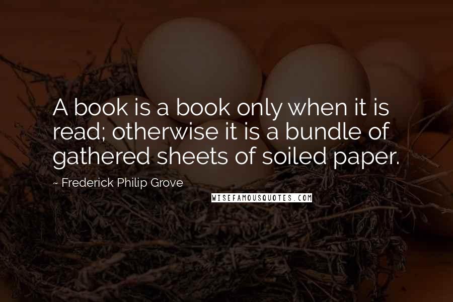 Frederick Philip Grove Quotes: A book is a book only when it is read; otherwise it is a bundle of gathered sheets of soiled paper.