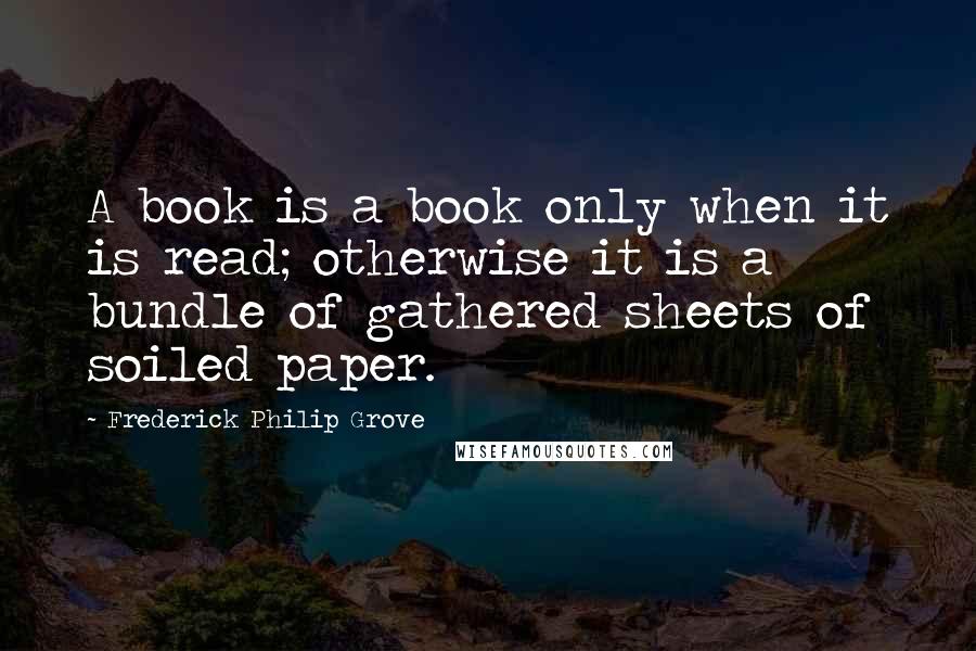 Frederick Philip Grove Quotes: A book is a book only when it is read; otherwise it is a bundle of gathered sheets of soiled paper.