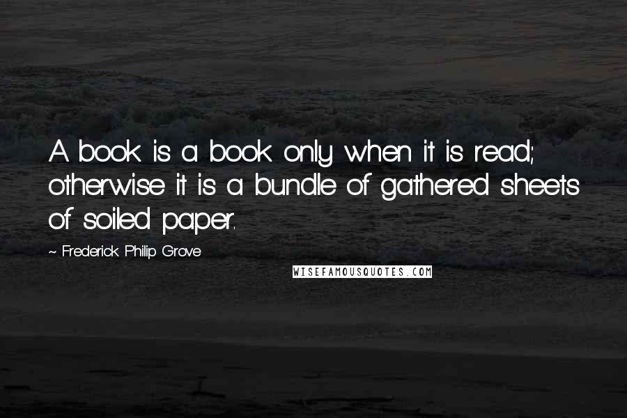 Frederick Philip Grove Quotes: A book is a book only when it is read; otherwise it is a bundle of gathered sheets of soiled paper.