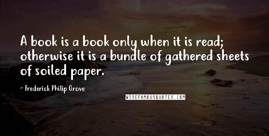 Frederick Philip Grove Quotes: A book is a book only when it is read; otherwise it is a bundle of gathered sheets of soiled paper.