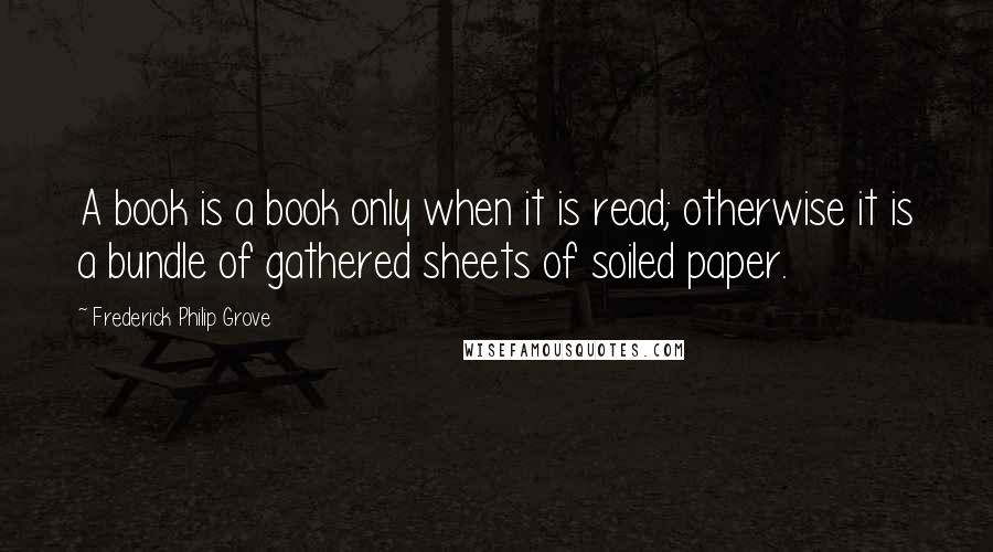 Frederick Philip Grove Quotes: A book is a book only when it is read; otherwise it is a bundle of gathered sheets of soiled paper.