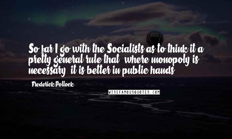 Frederick Pollock Quotes: So far I go with the Socialists as to think it a pretty general rule that, where monopoly is necessary, it is better in public hands.