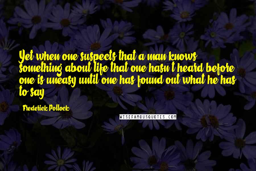 Frederick Pollock Quotes: Yet when one suspects that a man knows something about life that one hasn't heard before one is uneasy until one has found out what he has to say.