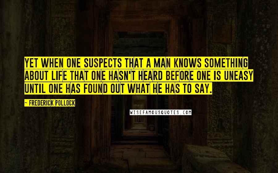 Frederick Pollock Quotes: Yet when one suspects that a man knows something about life that one hasn't heard before one is uneasy until one has found out what he has to say.