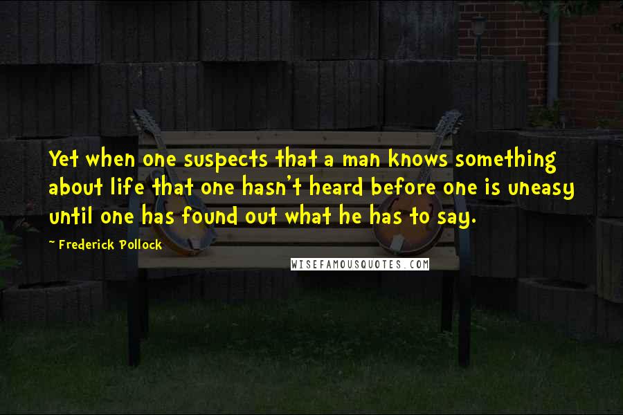 Frederick Pollock Quotes: Yet when one suspects that a man knows something about life that one hasn't heard before one is uneasy until one has found out what he has to say.