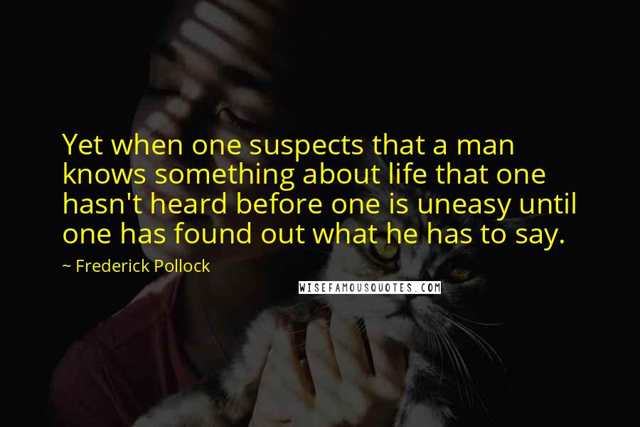 Frederick Pollock Quotes: Yet when one suspects that a man knows something about life that one hasn't heard before one is uneasy until one has found out what he has to say.