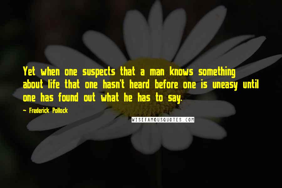 Frederick Pollock Quotes: Yet when one suspects that a man knows something about life that one hasn't heard before one is uneasy until one has found out what he has to say.