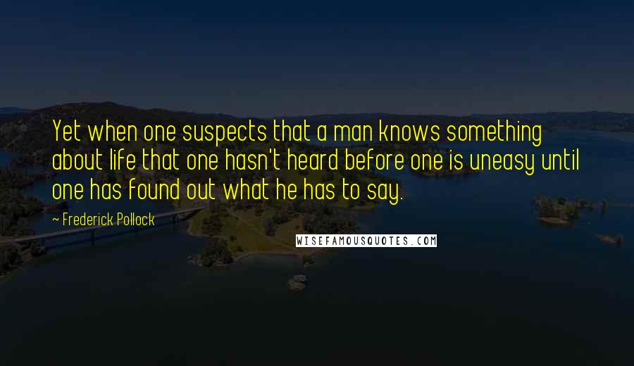 Frederick Pollock Quotes: Yet when one suspects that a man knows something about life that one hasn't heard before one is uneasy until one has found out what he has to say.