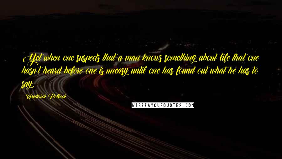 Frederick Pollock Quotes: Yet when one suspects that a man knows something about life that one hasn't heard before one is uneasy until one has found out what he has to say.