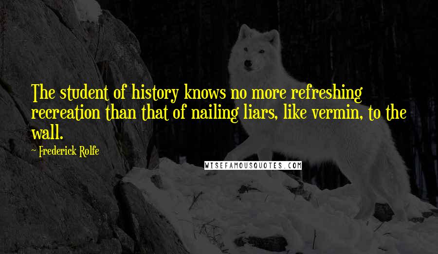 Frederick Rolfe Quotes: The student of history knows no more refreshing recreation than that of nailing liars, like vermin, to the wall.