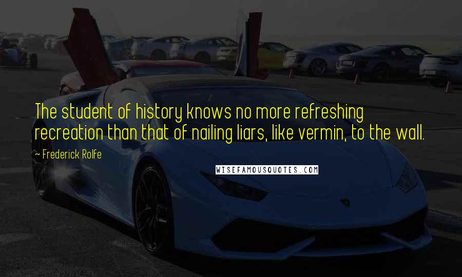 Frederick Rolfe Quotes: The student of history knows no more refreshing recreation than that of nailing liars, like vermin, to the wall.