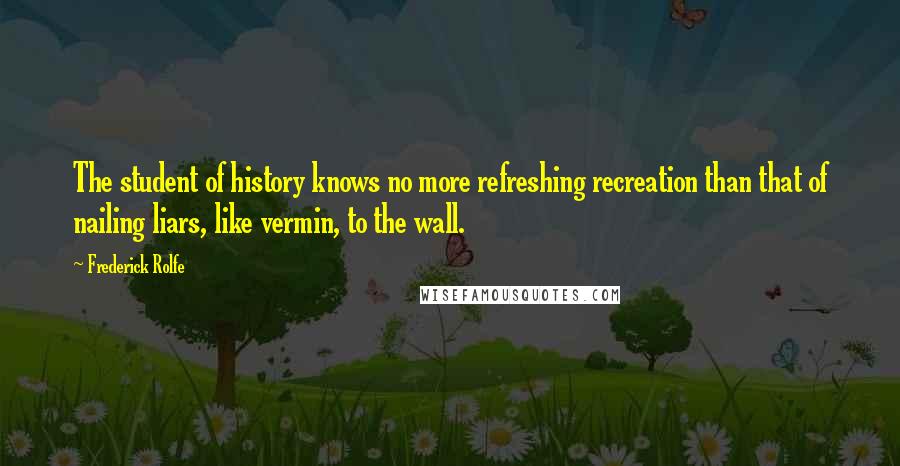 Frederick Rolfe Quotes: The student of history knows no more refreshing recreation than that of nailing liars, like vermin, to the wall.