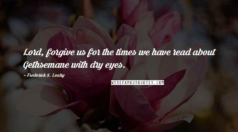 Frederick S. Leahy Quotes: Lord, forgive us for the times we have read about Gethsemane with dry eyes.