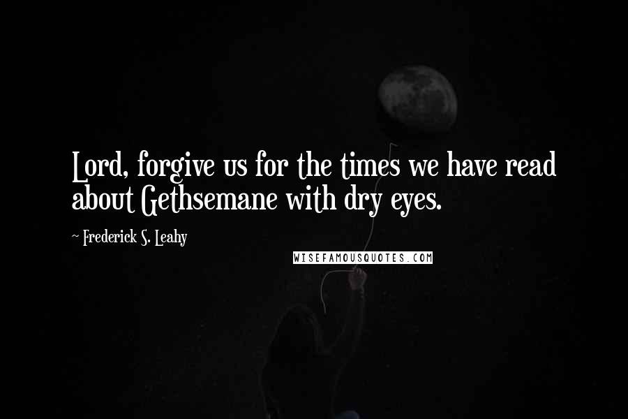 Frederick S. Leahy Quotes: Lord, forgive us for the times we have read about Gethsemane with dry eyes.