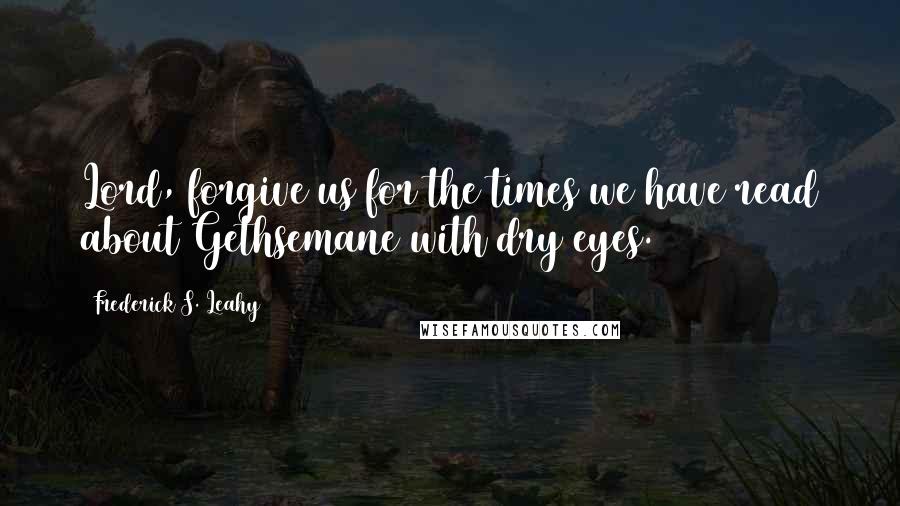 Frederick S. Leahy Quotes: Lord, forgive us for the times we have read about Gethsemane with dry eyes.