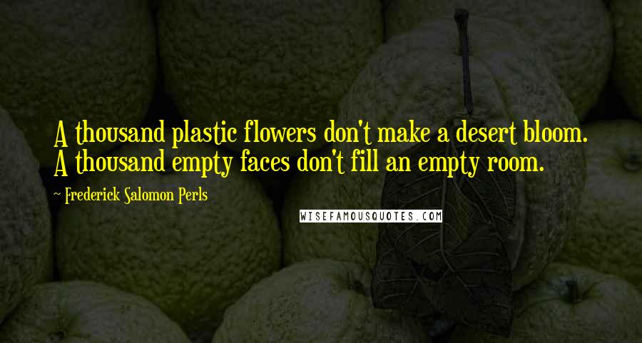 Frederick Salomon Perls Quotes: A thousand plastic flowers don't make a desert bloom. A thousand empty faces don't fill an empty room.