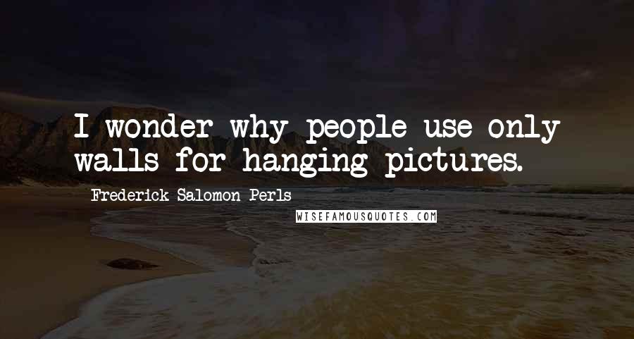Frederick Salomon Perls Quotes: I wonder why people use only walls for hanging pictures.