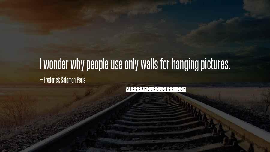 Frederick Salomon Perls Quotes: I wonder why people use only walls for hanging pictures.