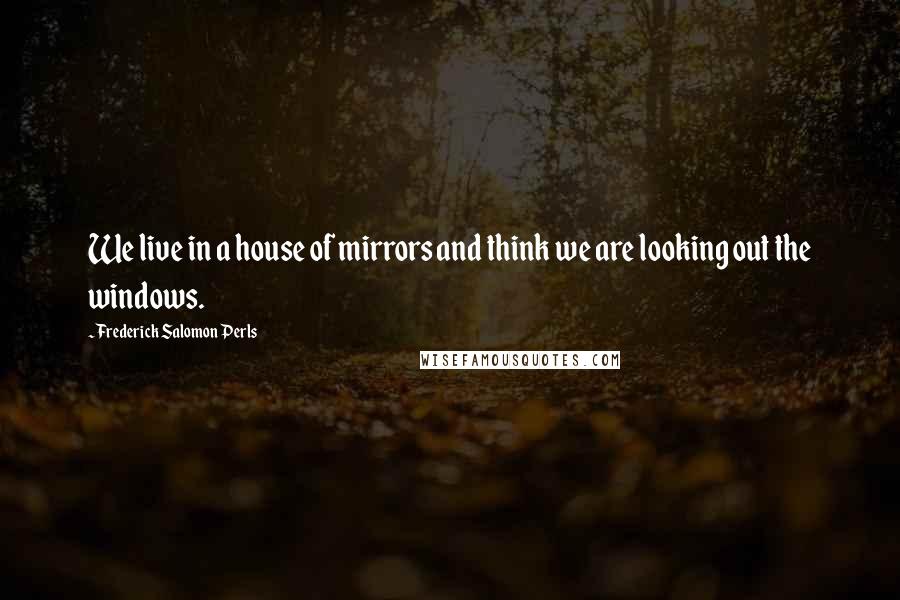 Frederick Salomon Perls Quotes: We live in a house of mirrors and think we are looking out the windows.
