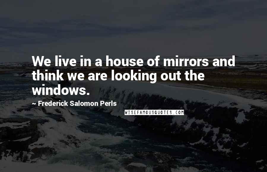 Frederick Salomon Perls Quotes: We live in a house of mirrors and think we are looking out the windows.