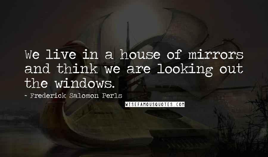Frederick Salomon Perls Quotes: We live in a house of mirrors and think we are looking out the windows.