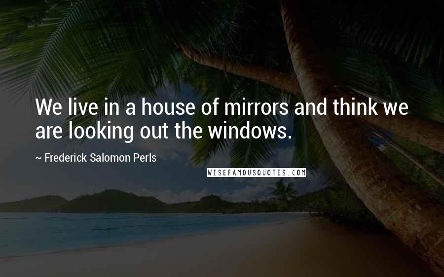 Frederick Salomon Perls Quotes: We live in a house of mirrors and think we are looking out the windows.