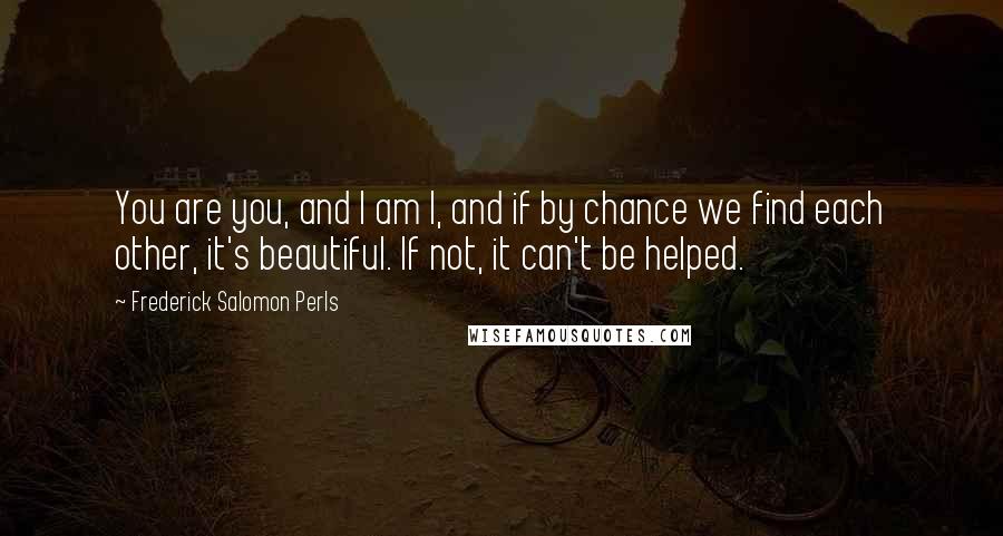 Frederick Salomon Perls Quotes: You are you, and I am I, and if by chance we find each other, it's beautiful. If not, it can't be helped.