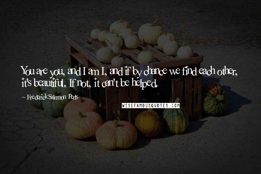 Frederick Salomon Perls Quotes: You are you, and I am I, and if by chance we find each other, it's beautiful. If not, it can't be helped.