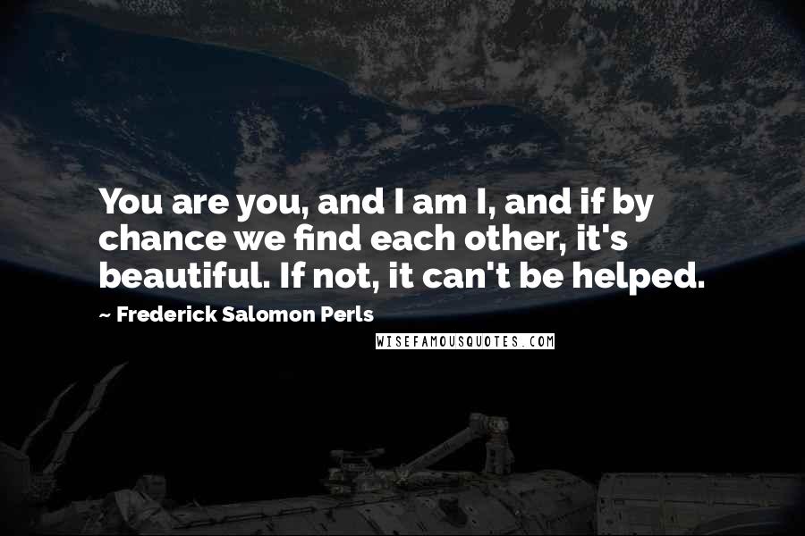 Frederick Salomon Perls Quotes: You are you, and I am I, and if by chance we find each other, it's beautiful. If not, it can't be helped.