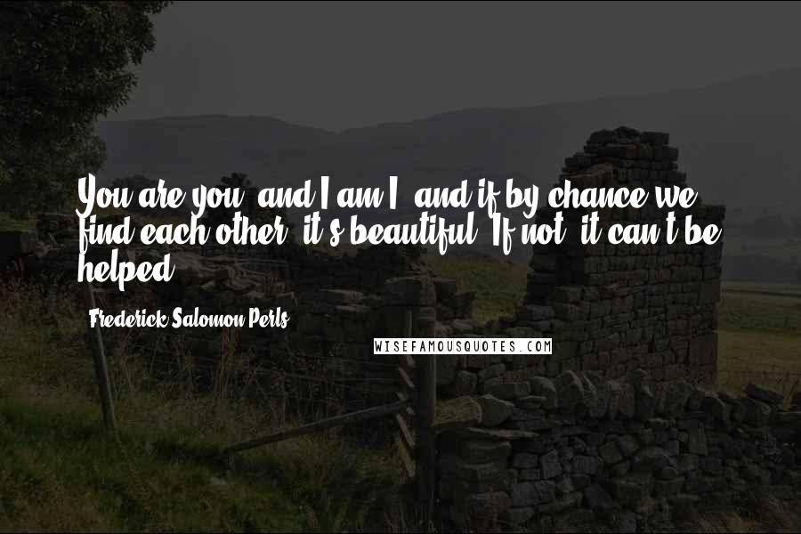 Frederick Salomon Perls Quotes: You are you, and I am I, and if by chance we find each other, it's beautiful. If not, it can't be helped.