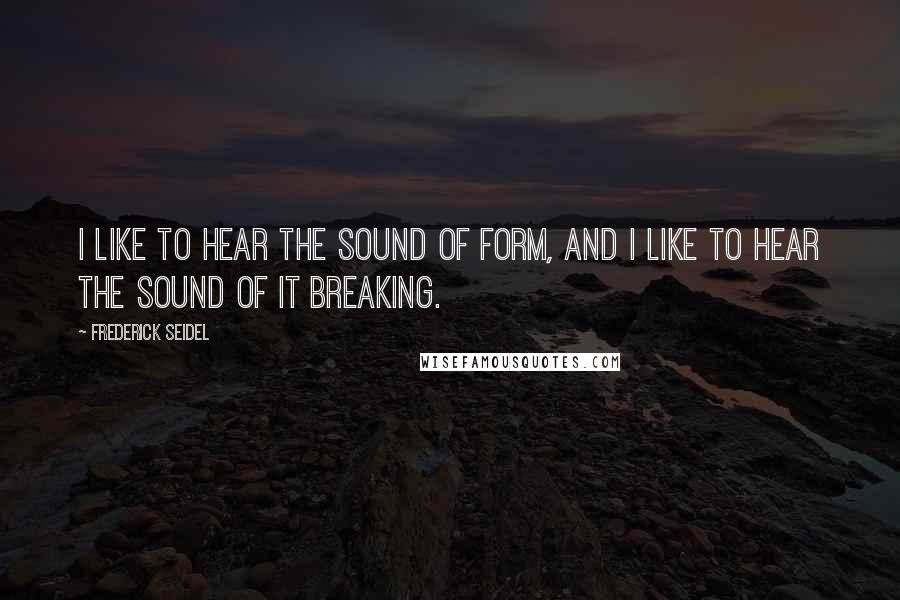 Frederick Seidel Quotes: I like to hear the sound of form, and I like to hear the sound of it breaking.