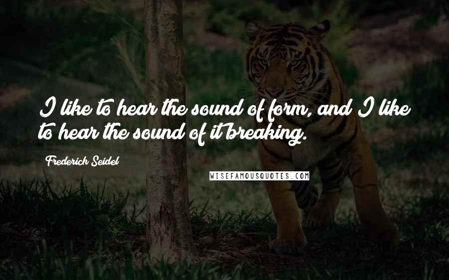 Frederick Seidel Quotes: I like to hear the sound of form, and I like to hear the sound of it breaking.