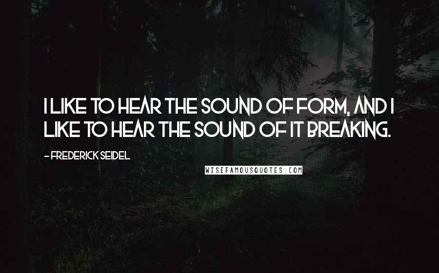 Frederick Seidel Quotes: I like to hear the sound of form, and I like to hear the sound of it breaking.