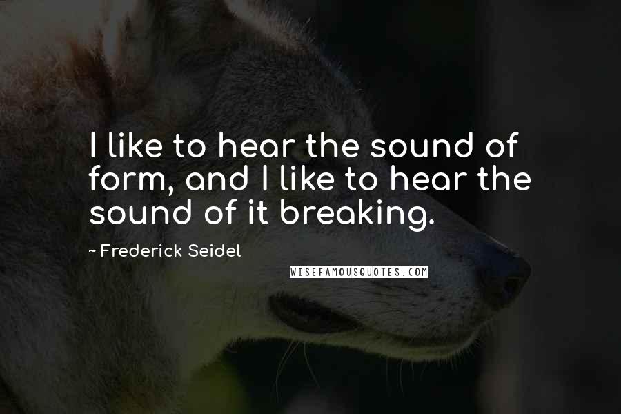 Frederick Seidel Quotes: I like to hear the sound of form, and I like to hear the sound of it breaking.