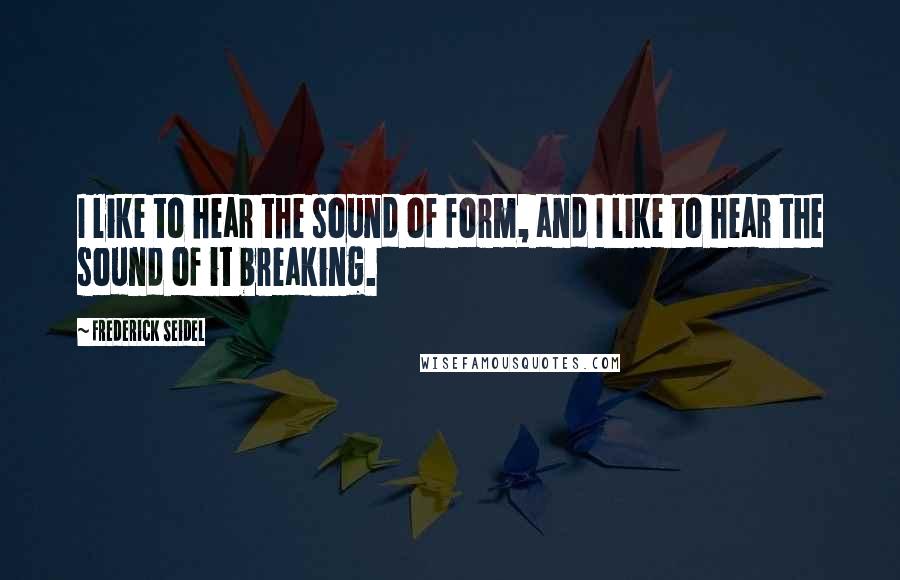 Frederick Seidel Quotes: I like to hear the sound of form, and I like to hear the sound of it breaking.