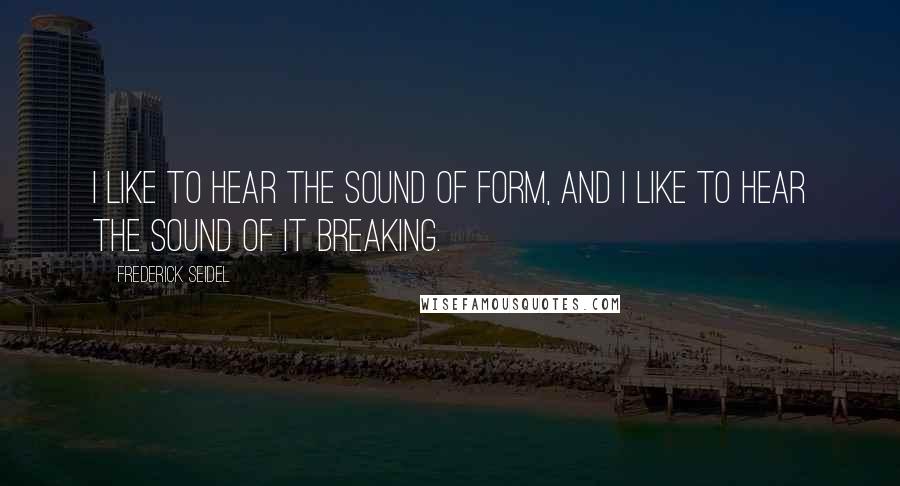 Frederick Seidel Quotes: I like to hear the sound of form, and I like to hear the sound of it breaking.