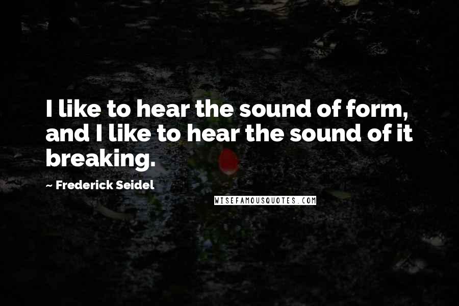 Frederick Seidel Quotes: I like to hear the sound of form, and I like to hear the sound of it breaking.