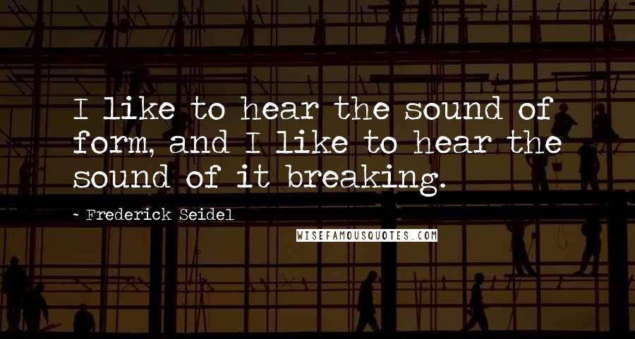 Frederick Seidel Quotes: I like to hear the sound of form, and I like to hear the sound of it breaking.