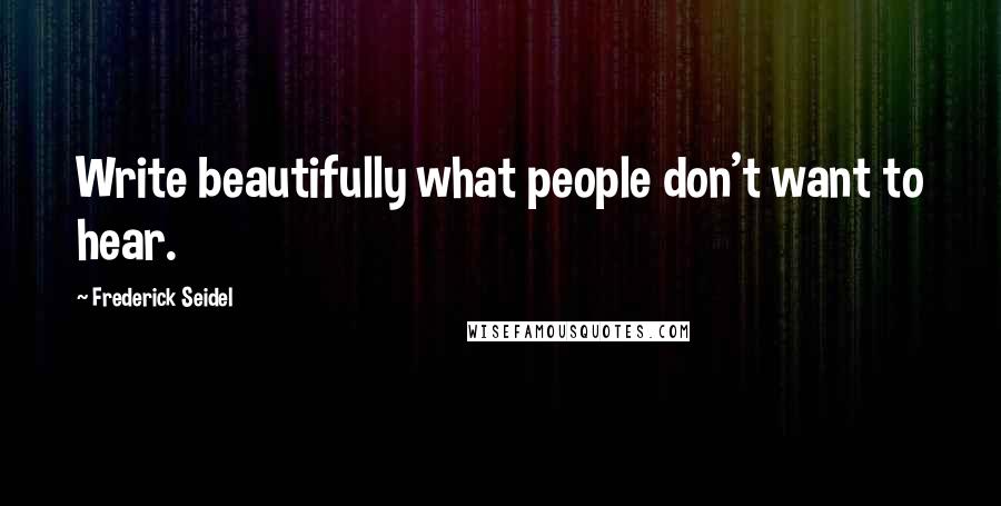 Frederick Seidel Quotes: Write beautifully what people don't want to hear.
